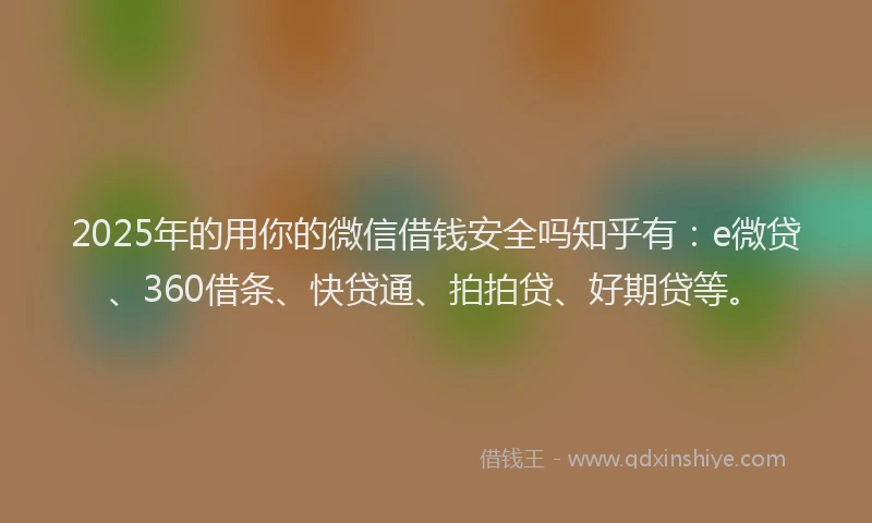 2025年的用你的微信借钱安全吗知乎有：e微贷、360借条、快贷通、拍拍贷、好期贷等。