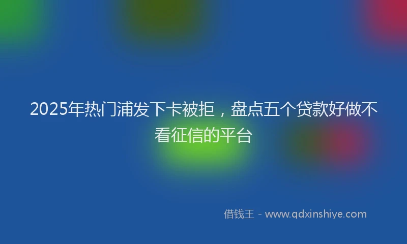 2025年热门浦发下卡被拒，盘点五个贷款好做不看征信的平台