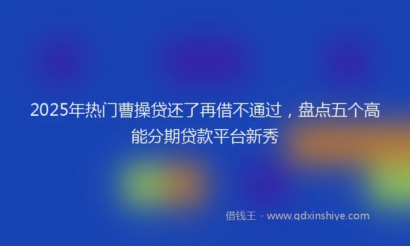 2025年热门曹操贷还了再借不通过，盘点五个高能分期贷款平台新秀