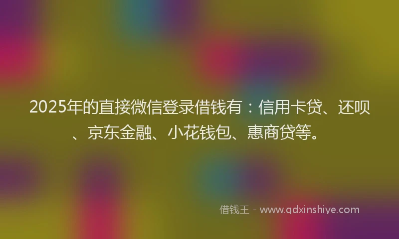 2025年的直接微信登录借钱有：信用卡贷、还呗、京东金融、小花钱包、惠商贷等。