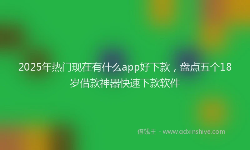 2025年热门现在有什么app好下款，盘点五个18岁借款神器快速下款软件