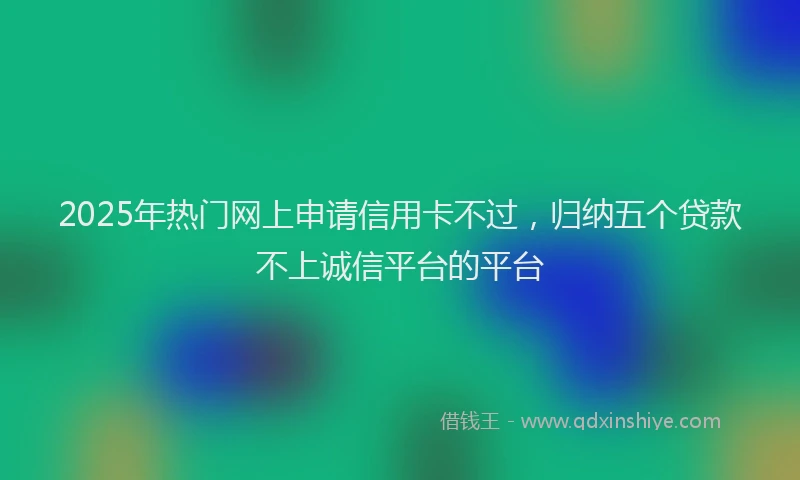 2025年热门网上申请信用卡不过，归纳五个贷款不上诚信平台的平台