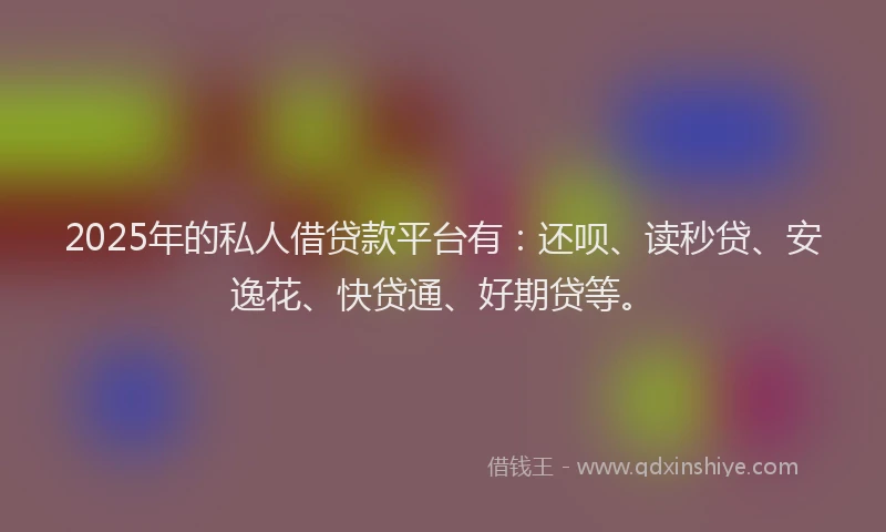 2025年的私人借贷款平台有：还呗、读秒贷、安逸花、快贷通、好期贷等。