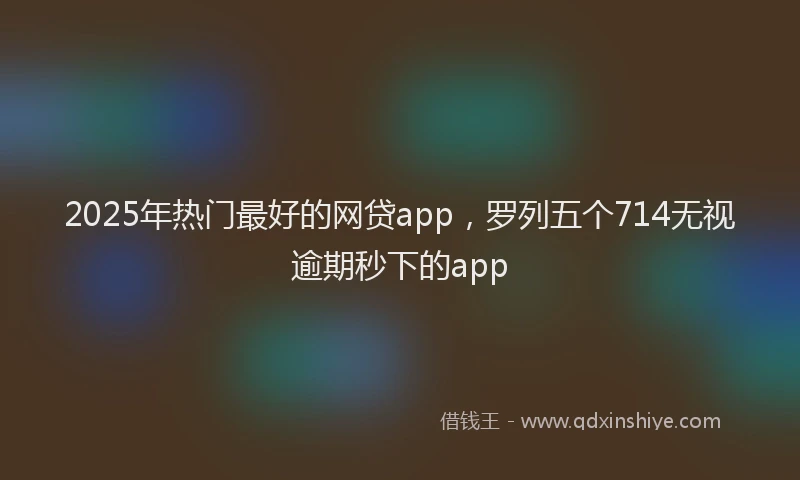 2025年热门最好的网贷app，罗列五个714无视逾期秒下的app