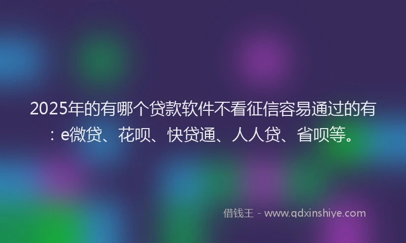2025年的有哪个贷款软件不看征信容易通过的有：e微贷、花呗、快贷通、人人贷、省呗等。