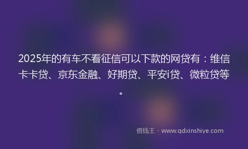 2025年的有车不看征信可以下款的网贷有：维信卡卡贷、京东金融、好期贷、平安i贷、微粒贷等。