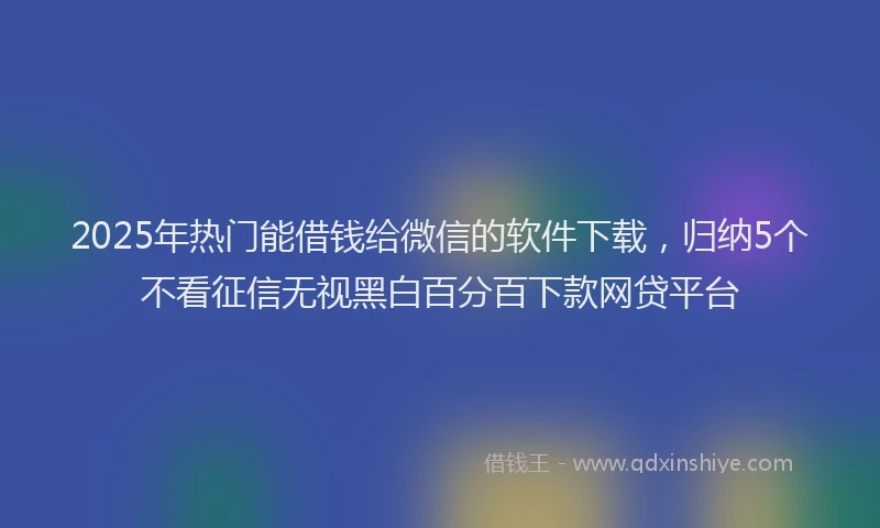 2025年热门能借钱给微信的软件下载，归纳5个不看征信无视黑白百分百下款网贷平台