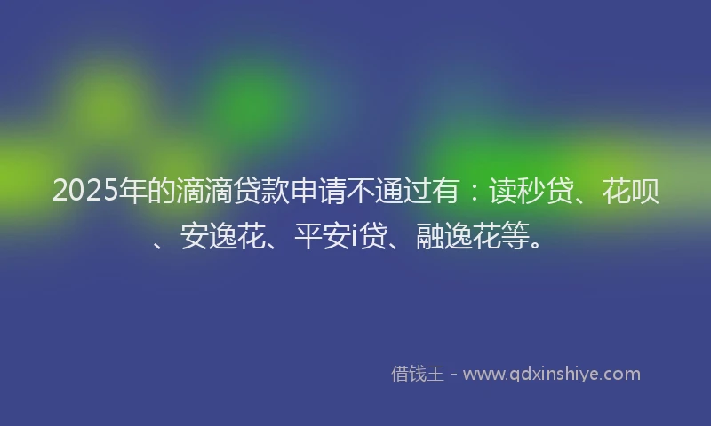 2025年的滴滴贷款申请不通过有：读秒贷、花呗、安逸花、平安i贷、融逸花等。