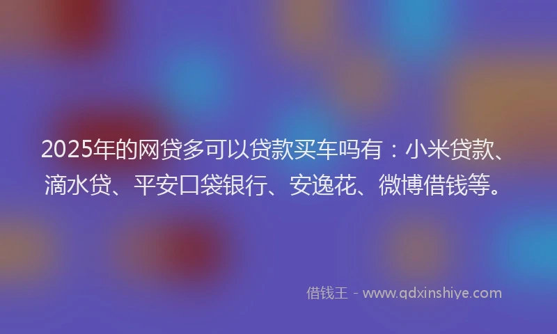 2025年的网贷多可以贷款买车吗有：小米贷款、滴水贷、平安口袋银行、安逸花、微博借钱等。