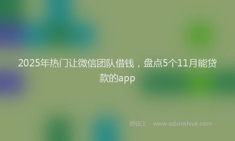 2025年热门让微信团队借钱，盘点5个11月能贷款的app