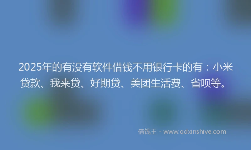2025年的有没有软件借钱不用银行卡的有：小米贷款、我来贷、好期贷、美团生活费、省呗等。