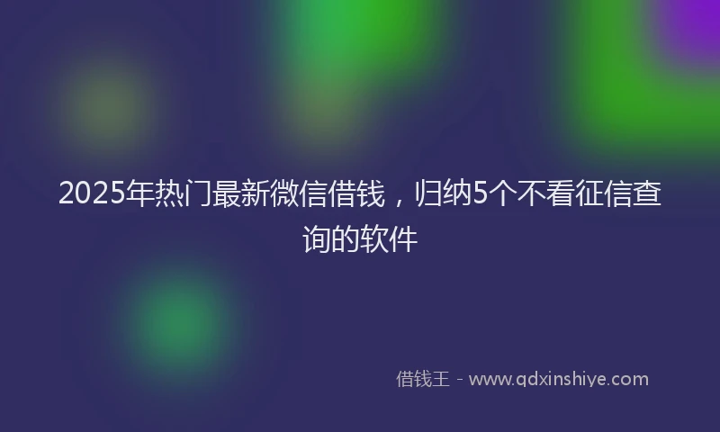 2025年热门最新微信借钱，归纳5个不看征信查询的软件