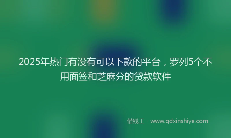 2025年热门有没有可以下款的平台，罗列5个不用面签和芝麻分的贷款软件