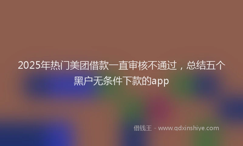 2025年热门美团借款一直审核不通过，总结五个黑户无条件下款的app