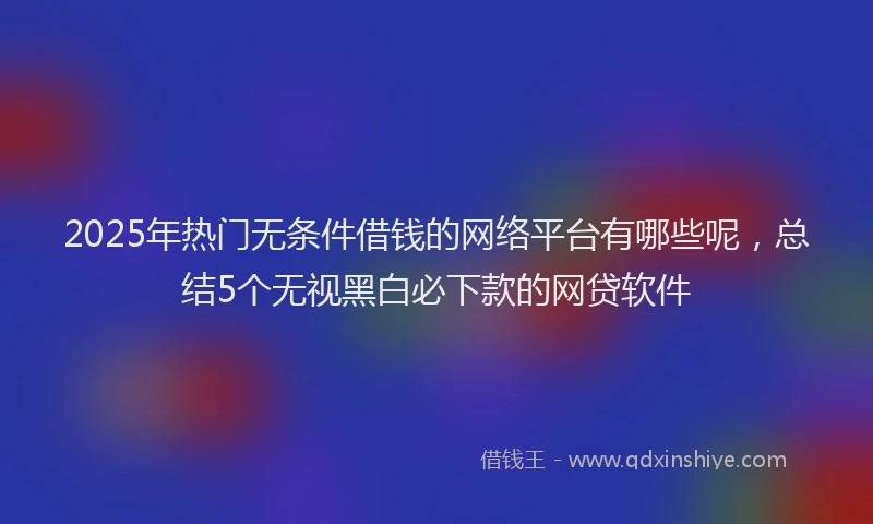 2025年热门无条件借钱的网络平台有哪些呢，总结5个无视黑白必下款的网贷软件