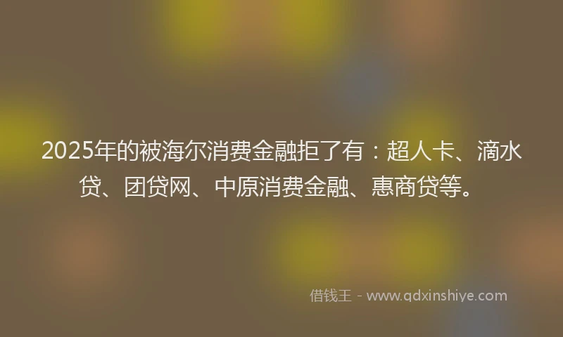 2025年的被海尔消费金融拒了有：超人卡、滴水贷、团贷网、中原消费金融、惠商贷等。