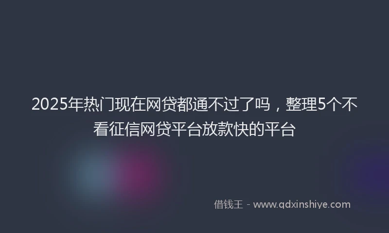 2025年热门现在网贷都通不过了吗，整理5个不看征信网贷平台放款快的平台