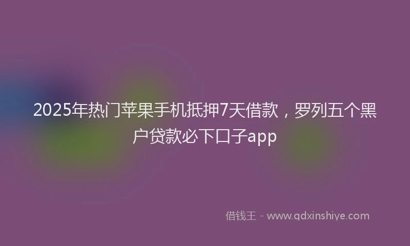 2025年热门苹果手机抵押7天借款，罗列五个黑户贷款必下口子app