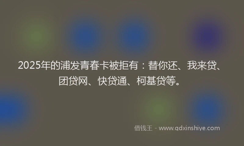 2025年的浦发青春卡被拒有：替你还、我来贷、团贷网、快贷通、柯基贷等。