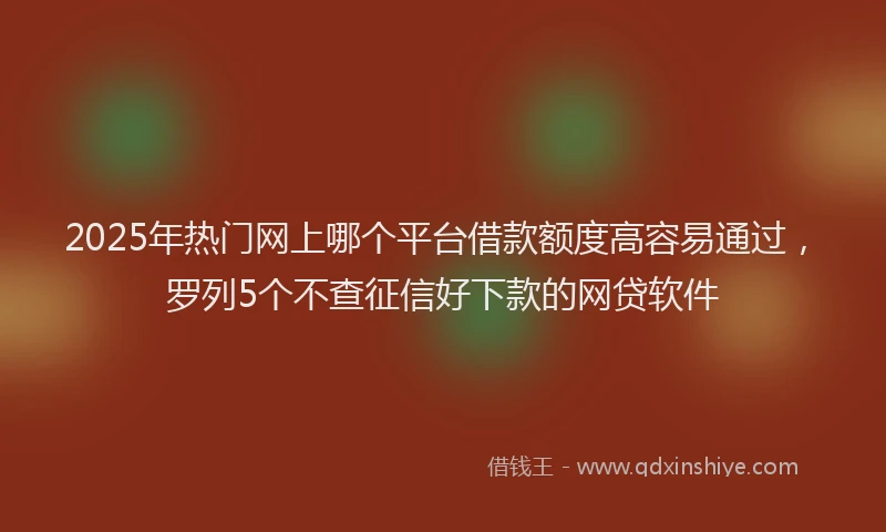 2025年热门网上哪个平台借款额度高容易通过，罗列5个不查征信好下款的网贷软件