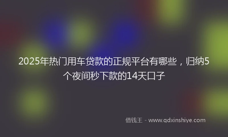 2025年热门用车贷款的正规平台有哪些，归纳5个夜间秒下款的14天口子