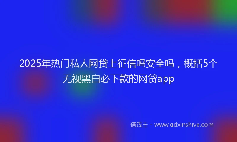2025年热门私人网贷上征信吗安全吗，概括5个无视黑白必下款的网贷app