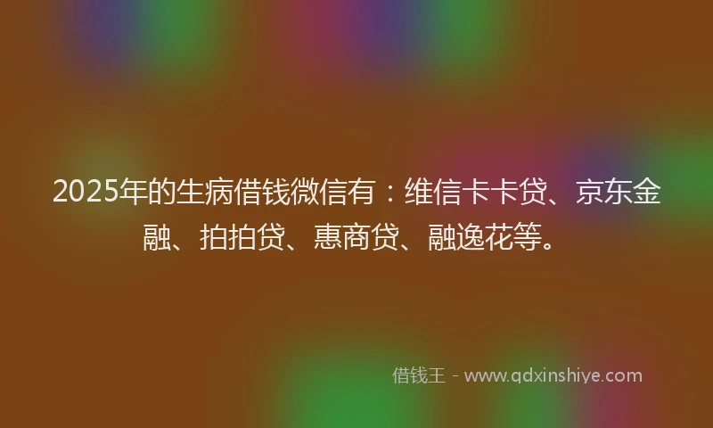2025年的生病借钱微信有：维信卡卡贷、京东金融、拍拍贷、惠商贷、融逸花等。