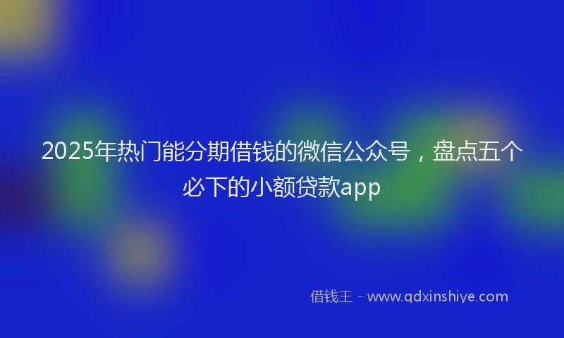 2025年热门能分期借钱的微信公众号，盘点五个必下的小额贷款app