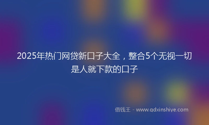 2025年热门网贷新口子大全，整合5个无视一切是人就下款的口子