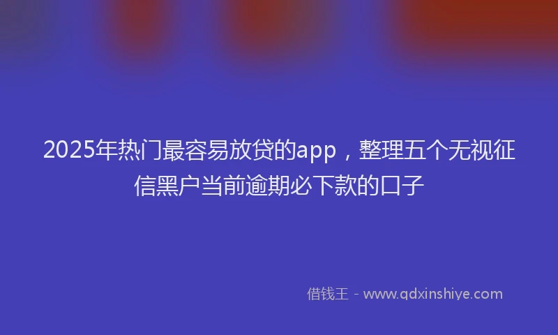 2025年热门最容易放贷的app，整理五个无视征信黑户当前逾期必下款的口子