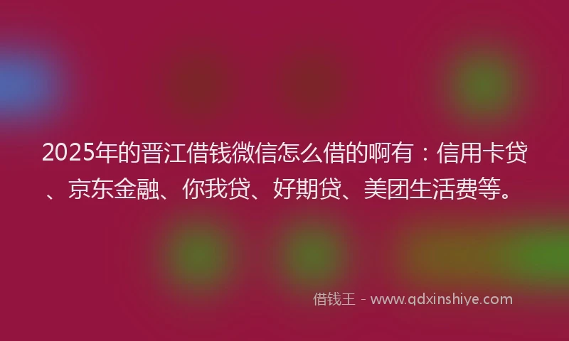 2025年的晋江借钱微信怎么借的啊有：信用卡贷、京东金融、你我贷、好期贷、美团生活费等。
