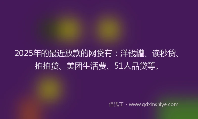 2025年的最近放款的网贷有：洋钱罐、读秒贷、拍拍贷、美团生活费、51人品贷等。