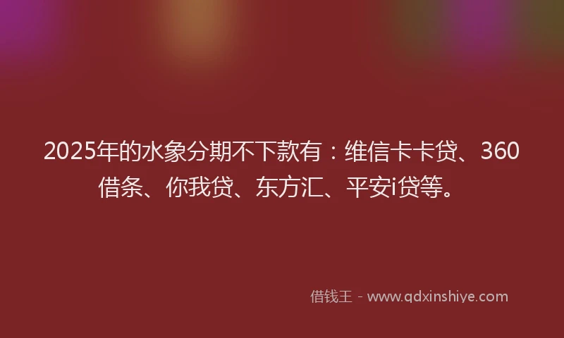 2025年的水象分期不下款有：维信卡卡贷、360借条、你我贷、东方汇、平安i贷等。