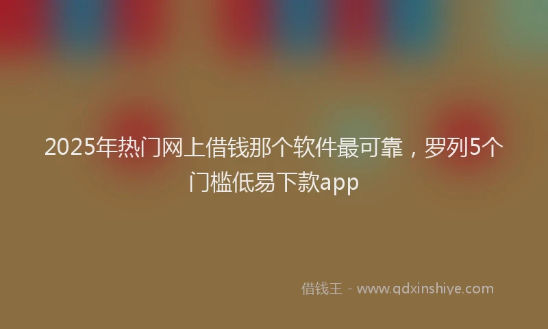 2025年热门网上借钱那个软件最可靠，罗列5个门槛低易下款app