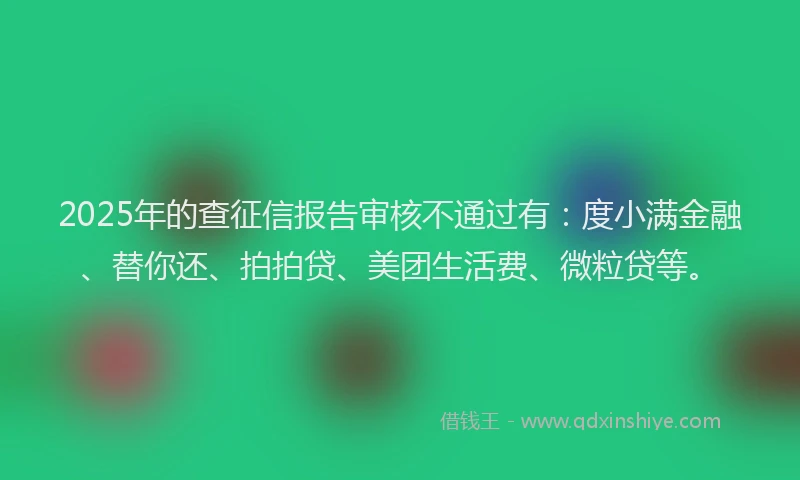 2025年的查征信报告审核不通过有：度小满金融、替你还、拍拍贷、美团生活费、微粒贷等。