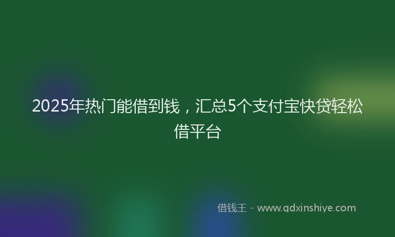 2025年热门能借到钱，汇总5个支付宝快贷轻松借平台