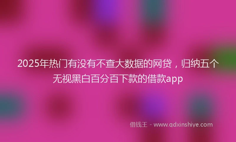 2025年热门有没有不查大数据的网贷，归纳五个无视黑白百分百下款的借款app