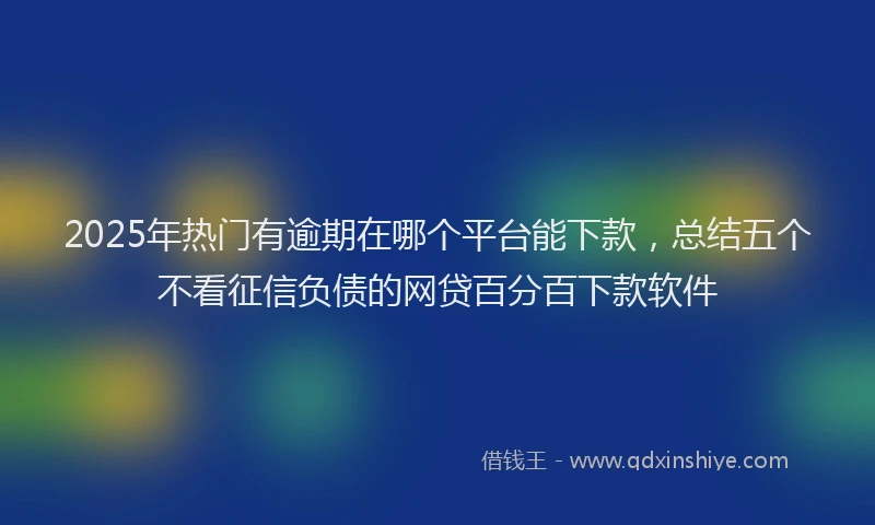2025年热门有逾期在哪个平台能下款，总结五个不看征信负债的网贷百分百下款软件