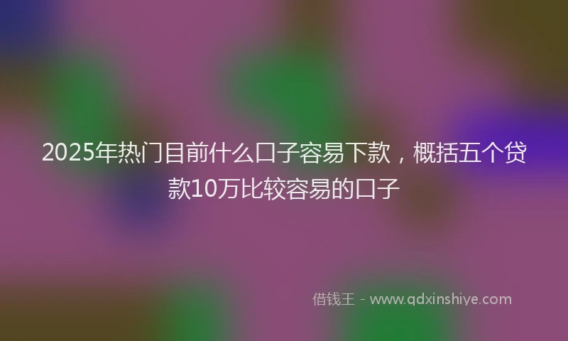 2025年热门目前什么口子容易下款，概括五个贷款10万比较容易的口子