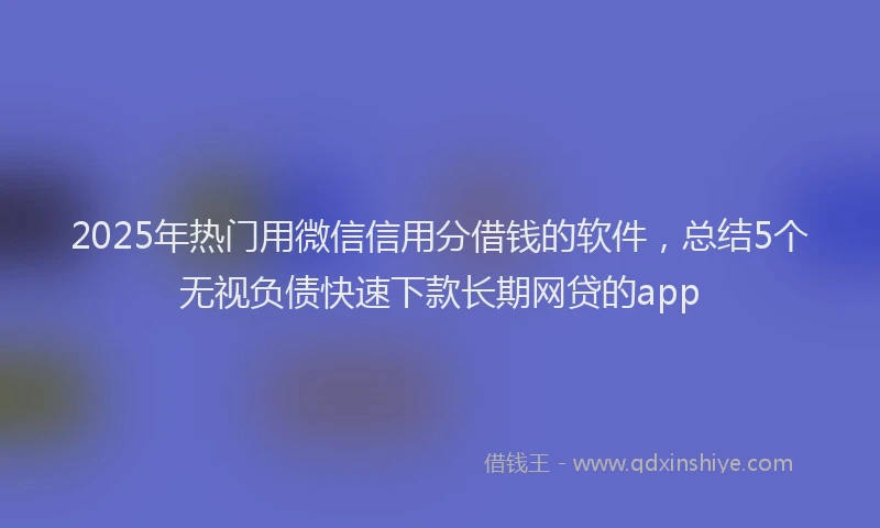2025年热门用微信信用分借钱的软件，总结5个无视负债快速下款长期网贷的app