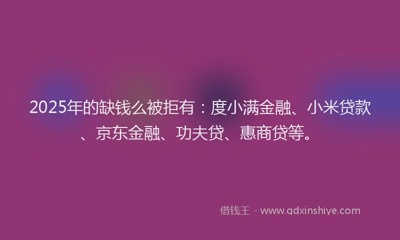 2025年的缺钱么被拒有：度小满金融、小米贷款、京东金融、功夫贷、惠商贷等。