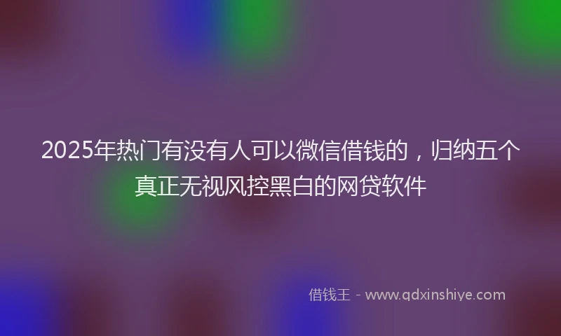 2025年热门有没有人可以微信借钱的，归纳五个真正无视风控黑白的网贷软件