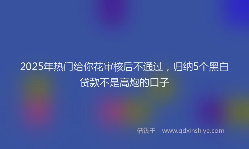 2025年热门给你花审核后不通过，归纳5个黑白贷款不是高炮的口子