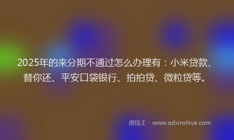 2025年的来分期不通过怎么办理有：小米贷款、替你还、平安口袋银行、拍拍贷、微粒贷等。