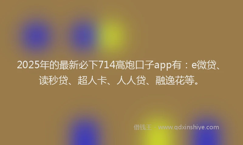 2025年的最新必下714高炮口子app有：e微贷、读秒贷、超人卡、人人贷、融逸花等。