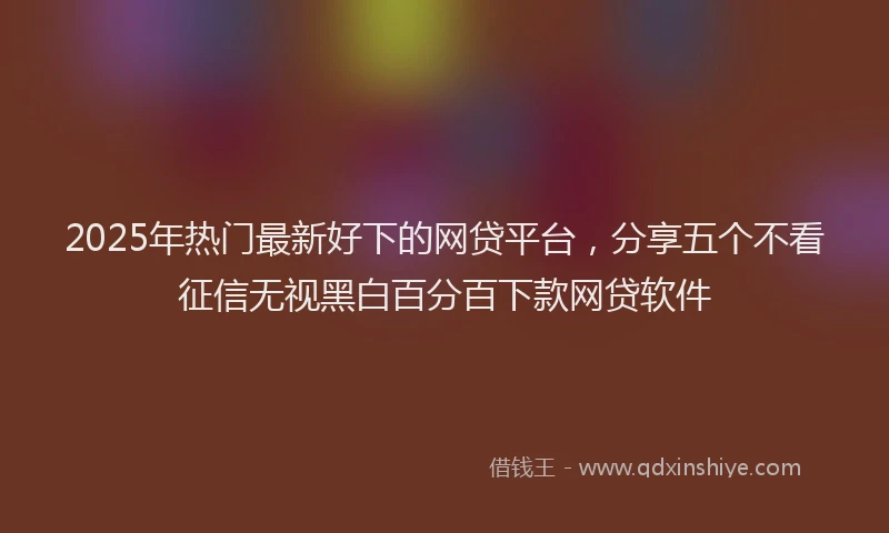 2025年热门最新好下的网贷平台，分享五个不看征信无视黑白百分百下款网贷软件