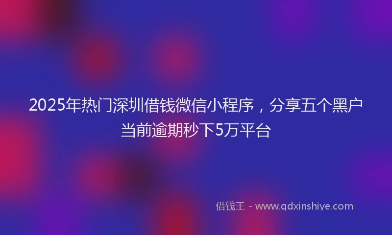2025年热门深圳借钱微信小程序，分享五个黑户当前逾期秒下5万平台