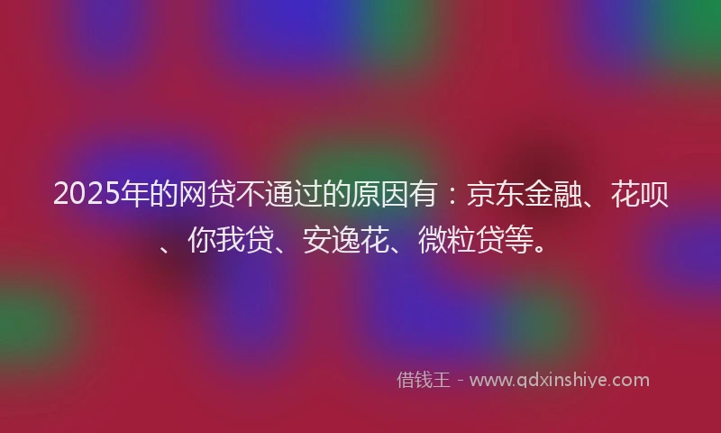 2025年的网贷不通过的原因有：京东金融、花呗、你我贷、安逸花、微粒贷等。