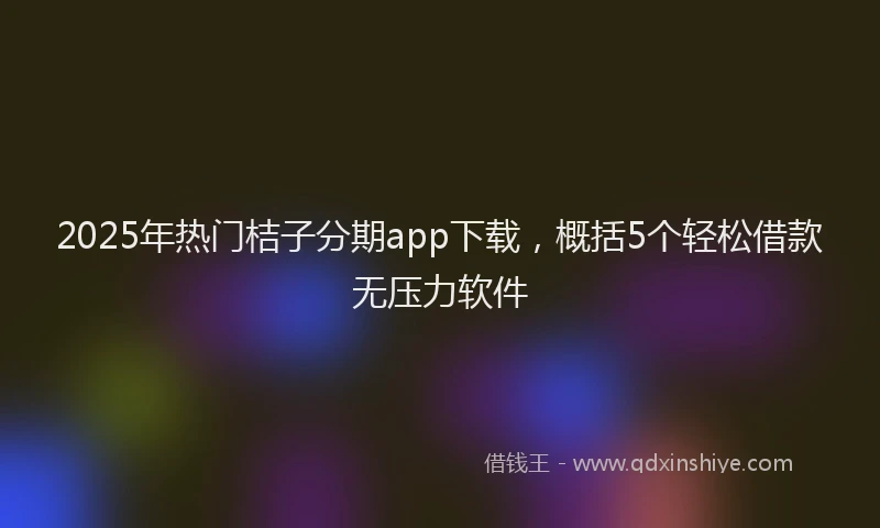 2025年热门桔子分期app下载，概括5个轻松借款无压力软件