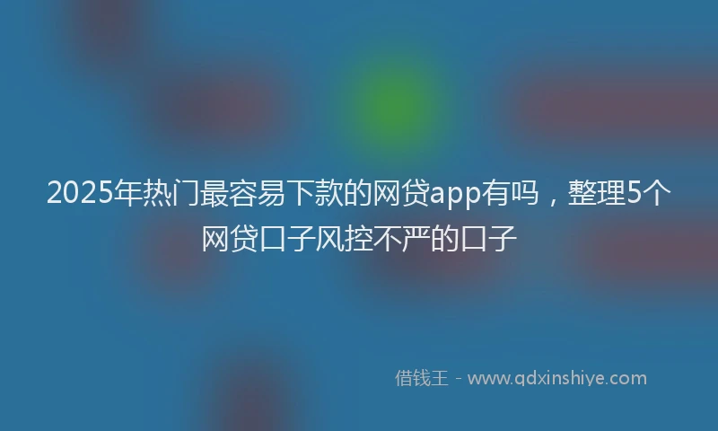 2025年热门最容易下款的网贷app有吗，整理5个网贷口子风控不严的口子